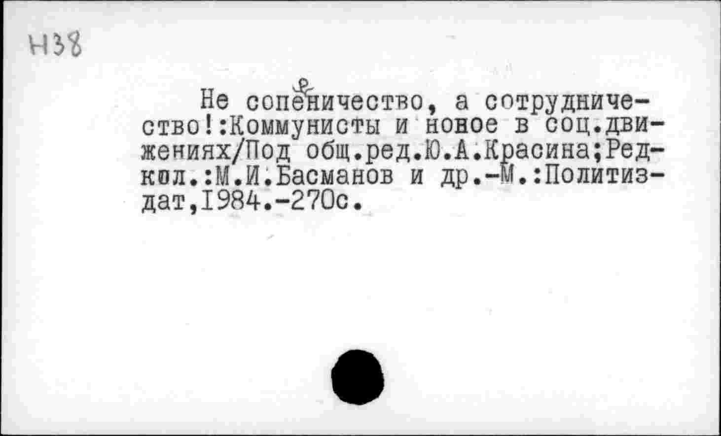 ﻿Не соп^ничество, а сотрудничество! :Коммунисты и новое в соц.дви жениях/Под общ.ред.Ю.А.Красина;Ред кол.:М.И.Басманов и др.-Й.:Политиз дат,1984.-270с.